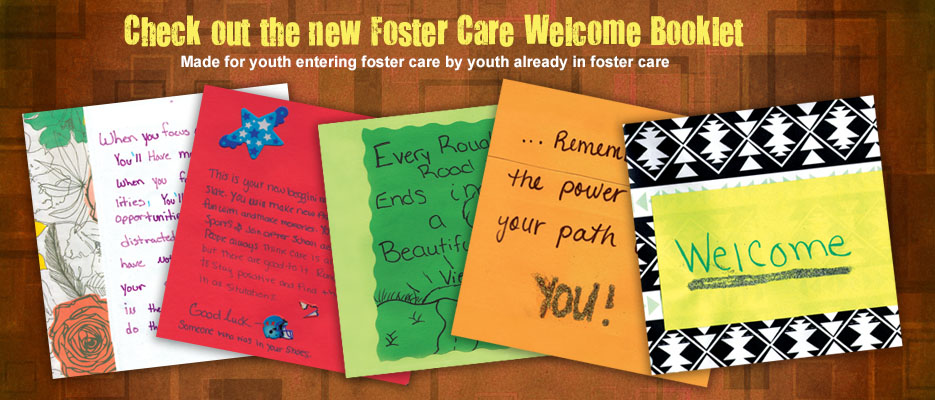 Check out the Foster Care Welcome Booklet: Made for youth entering foster care by youth already in foster care.